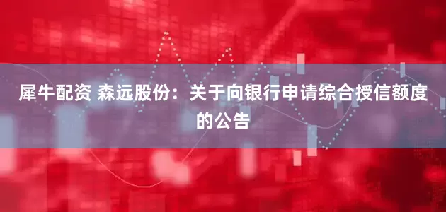犀牛配资 森远股份：关于向银行申请综合授信额度的公告
