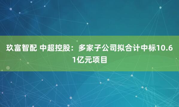 玖富智配 中超控股：多家子公司拟合计中标10.61亿元项目
