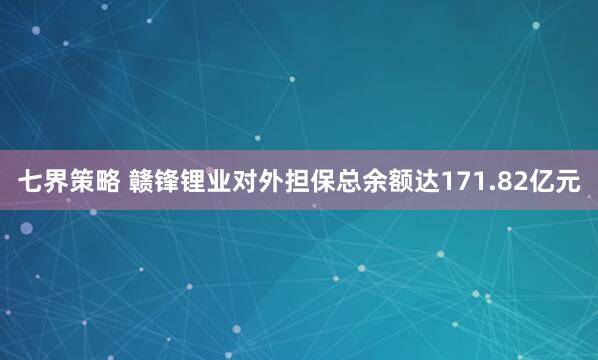 七界策略 赣锋锂业对外担保总余额达171.82亿元