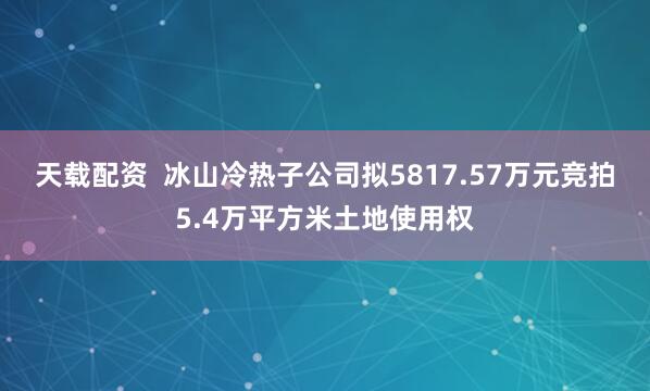 天载配资  冰山冷热子公司拟5817.57万元竞拍5.4万平方米土地使用权