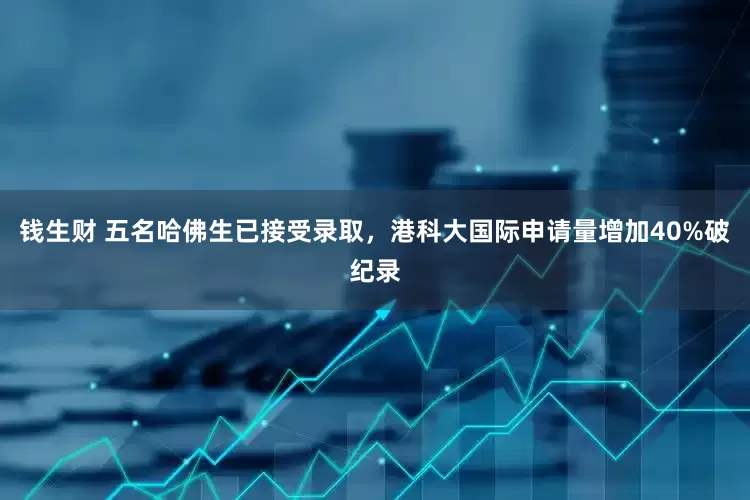 钱生财 五名哈佛生已接受录取，港科大国际申请量增加40%破纪录