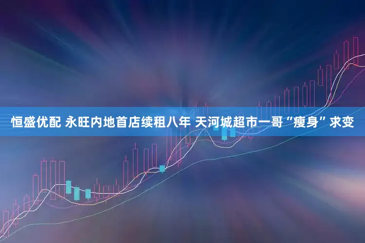 恒盛优配 永旺内地首店续租八年 天河城超市一哥“瘦身”求变