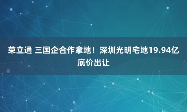 荣立通 三国企合作拿地！深圳光明宅地19.94亿底价出让