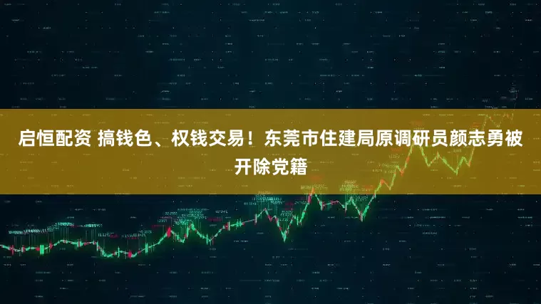 启恒配资 搞钱色、权钱交易！东莞市住建局原调研员颜志勇被开除党籍