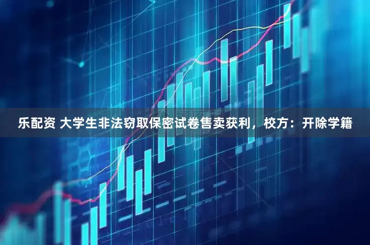乐配资 大学生非法窃取保密试卷售卖获利，校方：开除学籍