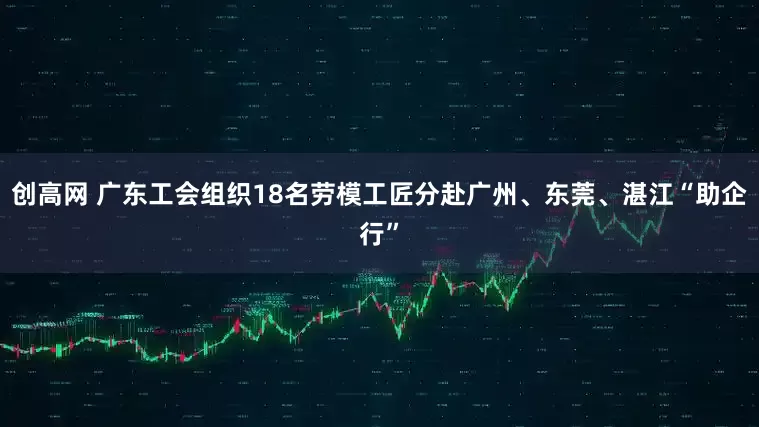 创高网 广东工会组织18名劳模工匠分赴广州、东莞、湛江“助企行”