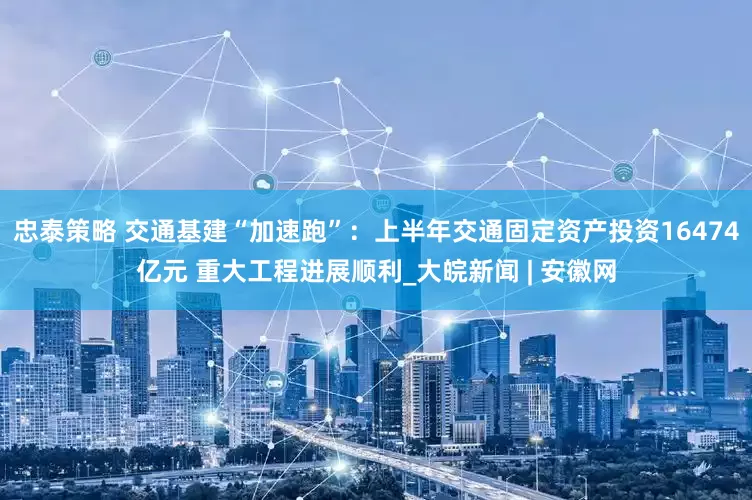 忠泰策略 交通基建“加速跑”：上半年交通固定资产投资16474亿元 重大工程进展顺利_大皖新闻 | 安徽网
