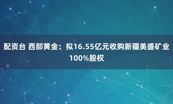 配资台 西部黄金：拟16.55亿元收购新疆美盛矿业100%股权