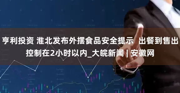 亨利投资 淮北发布外摆食品安全提示  出餐到售出控制在2小时以内_大皖新闻 | 安徽网