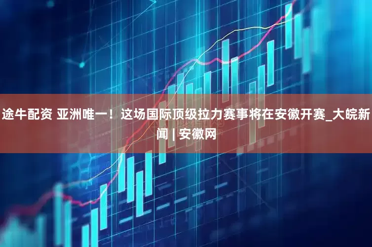 途牛配资 亚洲唯一！这场国际顶级拉力赛事将在安徽开赛_大皖新闻 | 安徽网