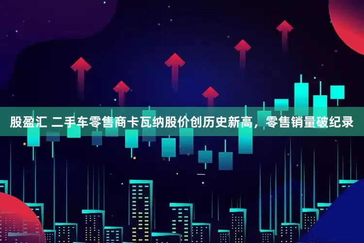 股盈汇 二手车零售商卡瓦纳股价创历史新高，零售销量破纪录