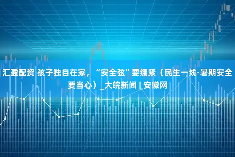 汇盈配资 孩子独自在家，“安全弦”要绷紧（民生一线·暑期安全要当心）_大皖新闻 | 安徽网