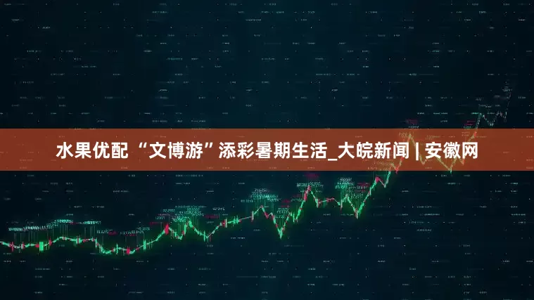 水果优配 “文博游”添彩暑期生活_大皖新闻 | 安徽网