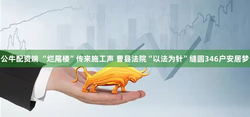 公牛配资端 “烂尾楼”传来施工声 曹县法院“以法为针”缝圆346户安居梦