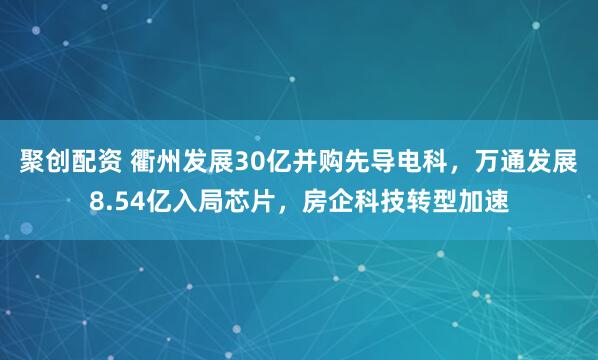 聚创配资 衢州发展30亿并购先导电科，万通发展8.54亿入局芯片，房企科技转型加速