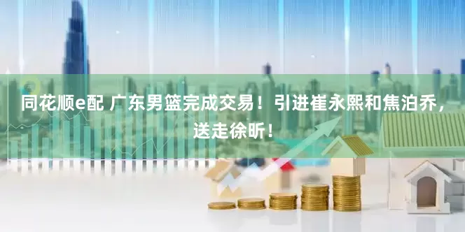 同花顺e配 广东男篮完成交易！引进崔永熙和焦泊乔，送走徐昕！