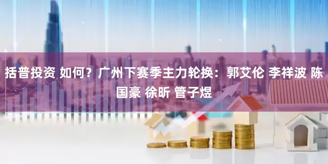 括普投资 如何？广州下赛季主力轮换：郭艾伦 李祥波 陈国豪 徐昕 管子煜
