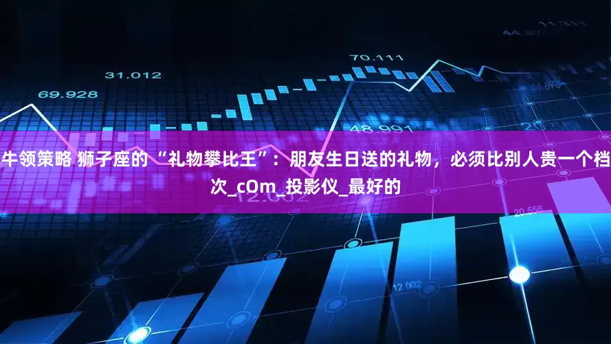 牛领策略 狮子座的 “礼物攀比王”：朋友生日送的礼物，必须比别人贵一个档次_cOm_投影仪_最好的