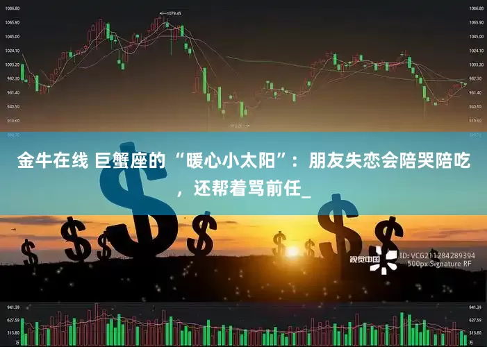 金牛在线 巨蟹座的 “暖心小太阳”：朋友失恋会陪哭陪吃，还帮着骂前任_