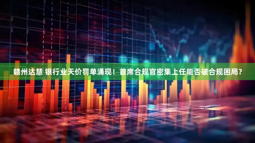赣州达慧 银行业天价罚单涌现！首席合规官密集上任能否破合规困局？