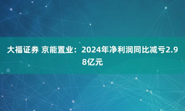 大福证券 京能置业：2024年净利润同比减亏2.98亿元