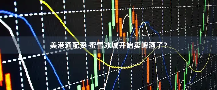 美港通配资 蜜雪冰城开始卖啤酒了？