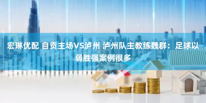 宏琳优配 自贡主场VS泸州 泸州队主教练魏群：足球以弱胜强案例很多