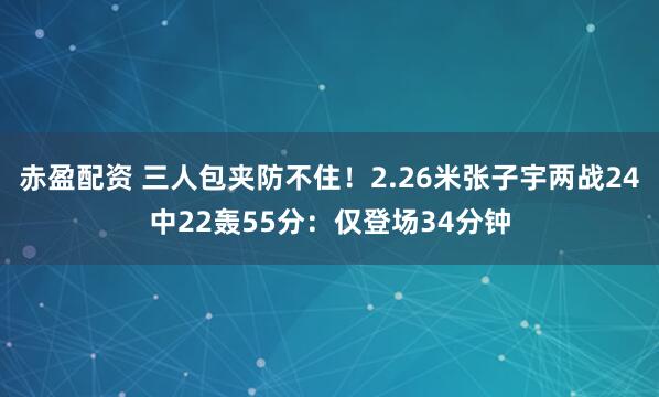 赤盈配资 三人包夹防不住！2.26米张子宇两战24中22轰55分：仅登场34分钟