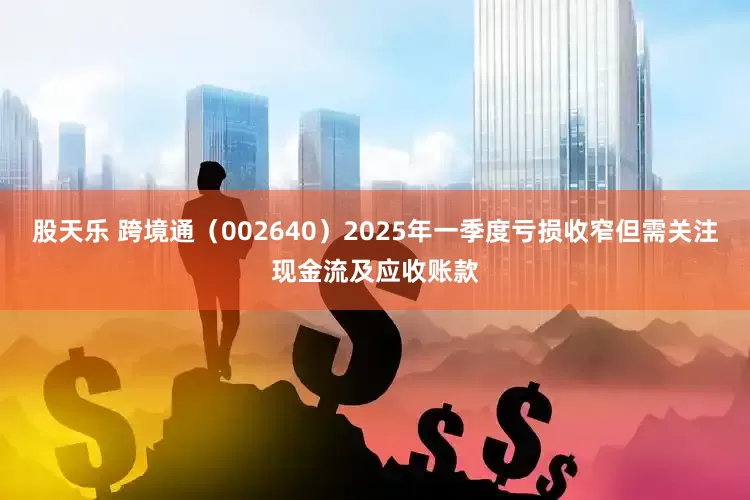 股天乐 跨境通（002640）2025年一季度亏损收窄但需关注现金流及应收账款