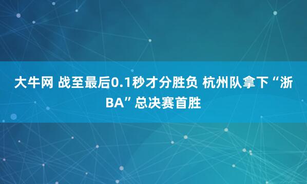 大牛网 战至最后0.1秒才分胜负 杭州队拿下“浙BA”总决赛首胜