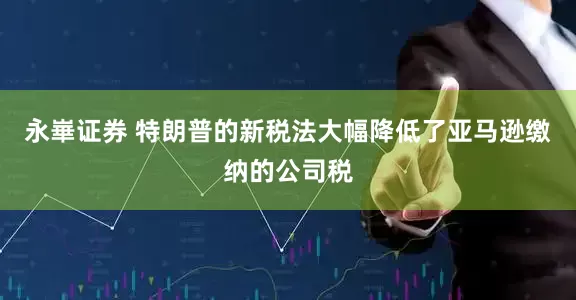 永崋证券 特朗普的新税法大幅降低了亚马逊缴纳的公司税