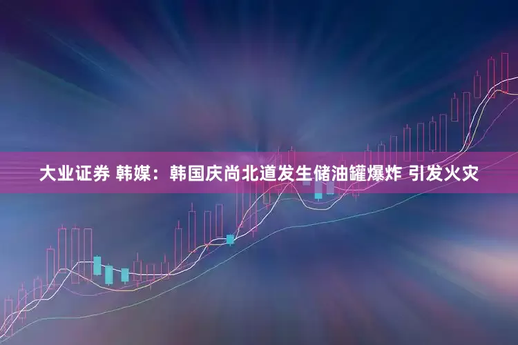 大业证券 韩媒：韩国庆尚北道发生储油罐爆炸 引发火灾