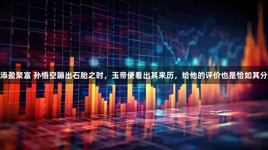 添盈聚富 孙悟空蹦出石胎之时，玉帝便看出其来历，给他的评价也是恰如其分
