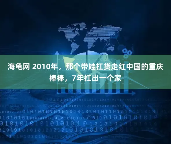 海龟网 2010年，那个带娃扛货走红中国的重庆棒棒，7年扛出一个家