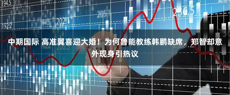 中期国际 高准翼喜迎大婚！为何鲁能教练韩鹏缺席，郑智却意外现身引热议