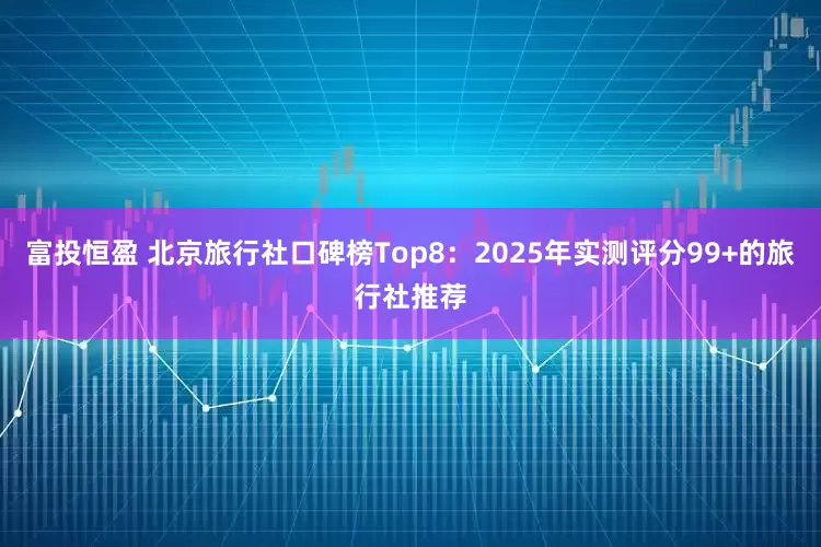 富投恒盈 北京旅行社口碑榜Top8：2025年实测评分99+的旅行社推荐