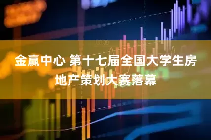 金赢中心 第十七届全国大学生房地产策划大赛落幕