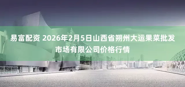 易富配资 2026年2月5日山西省朔州大运果菜批发市场有限公司价格行情