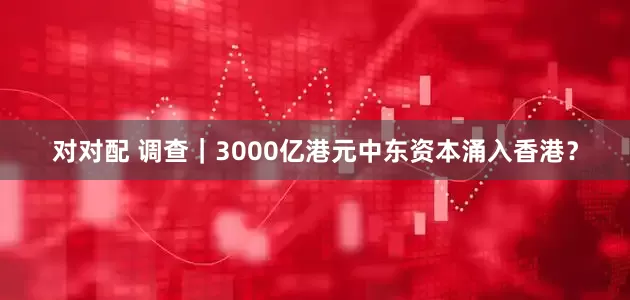 对对配 调查｜3000亿港元中东资本涌入香港？