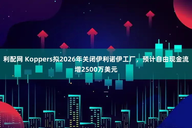 利配网 Koppers拟2026年关闭伊利诺伊工厂，预计自由现金流增2500万美元