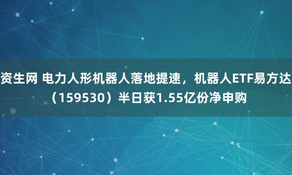 资生网 电力人形机器人落地提速，机器人ETF易方达（159530）半日获1.55亿份净申购